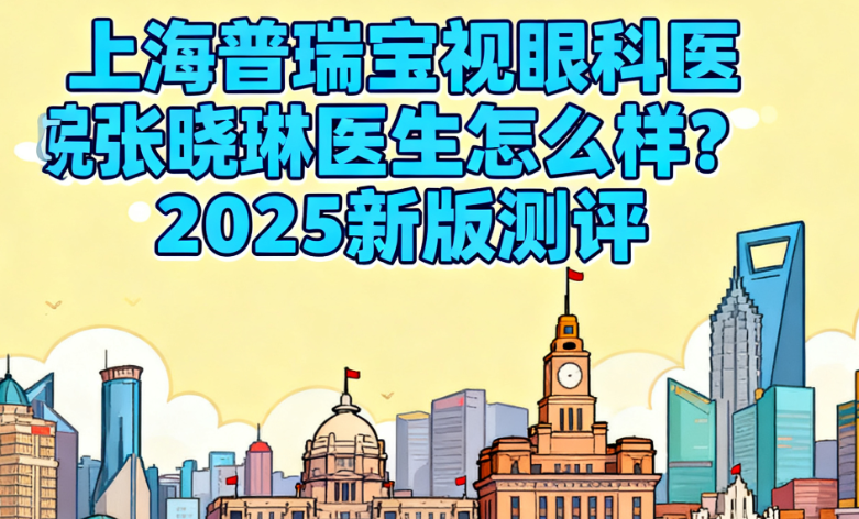 上海普瑞宝视眼科医院张晓琳医生怎么样？2025新版测评：ICL手术31000起，患者满意度比较高