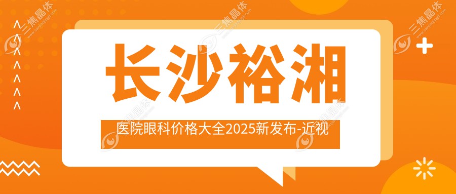 长沙裕湘医院眼科价格大全2025新发布-近视激光8K起 白内障手术1.5W起 预约从速