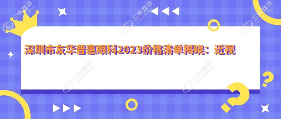 深圳市友华普惠眼科2023价格清单揭晓：近视激光手术8000元起、白内障手术12000元起、全飞秒手术15000元起