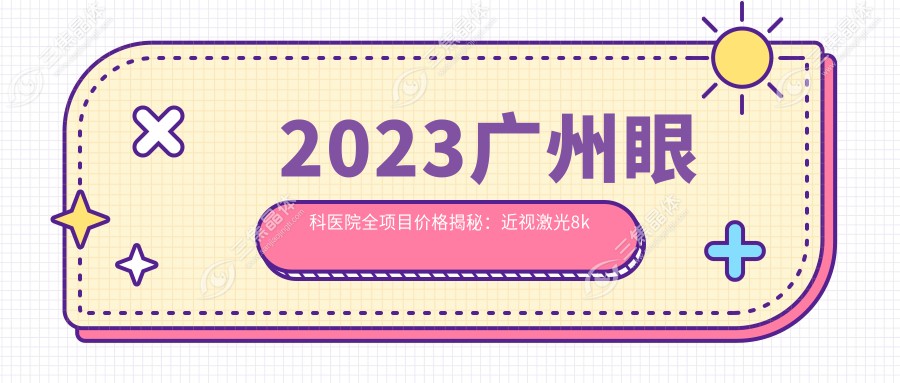 2023广州眼科医院全项目价格揭秘：近视激光8k起|白内障手术2w|干眼治疗套餐3k实惠之选