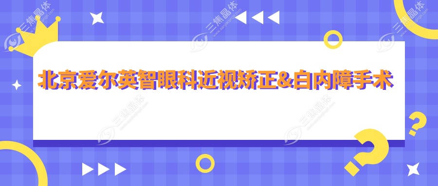 北京爱尔英智眼科近视矫正&白内障手术费用揭晓！2025年全新报价8800元起，明星医生推荐