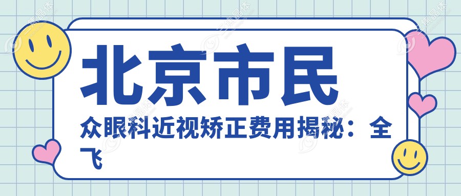 北京市民众眼科近视矫正费用揭秘：全飞秒近视手术约1W+ 半飞秒及ICL晶体植入价格亲民