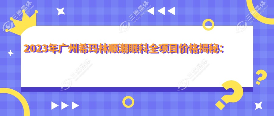 2023年广州希玛林顺潮眼科全项目价格揭秘：近视手术8800元起，白内障/青光眼等详细价目一览！